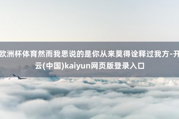 欧洲杯体育然而我思说的是你从来莫得诠释过我方-开云(中国)kaiyun网页版登录入口