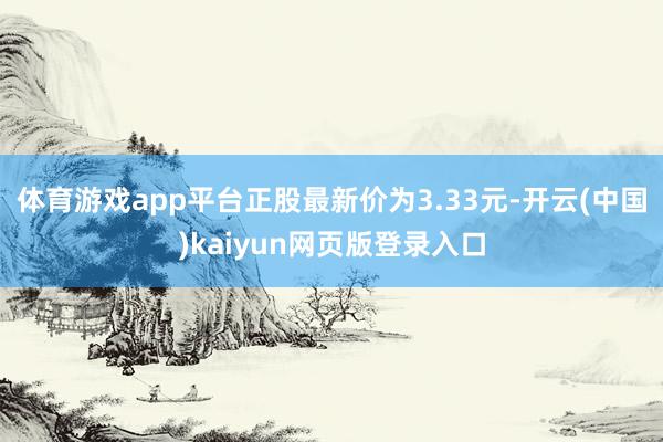 体育游戏app平台正股最新价为3.33元-开云(中国)kaiyun网页版登录入口